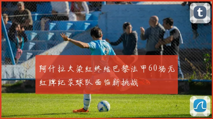 阿什拉夫染红终结巴黎法甲60场无红牌纪录球队面临新挑战