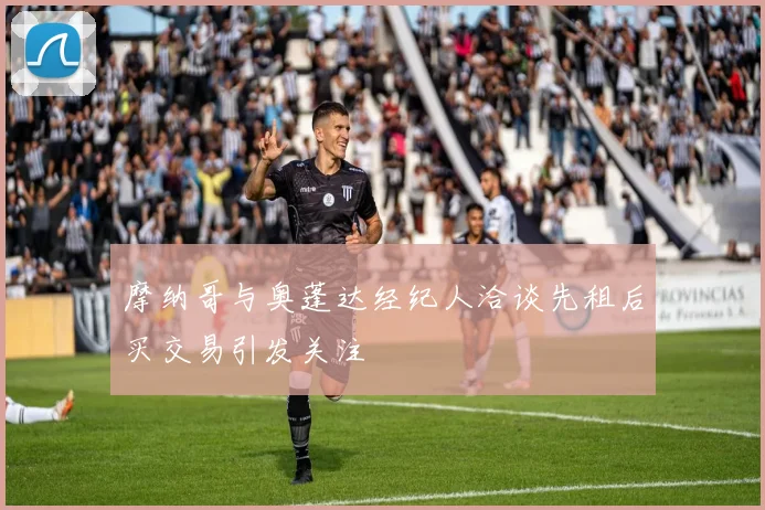 摩纳哥与奥蓬达经纪人洽谈先租后买交易引发关注