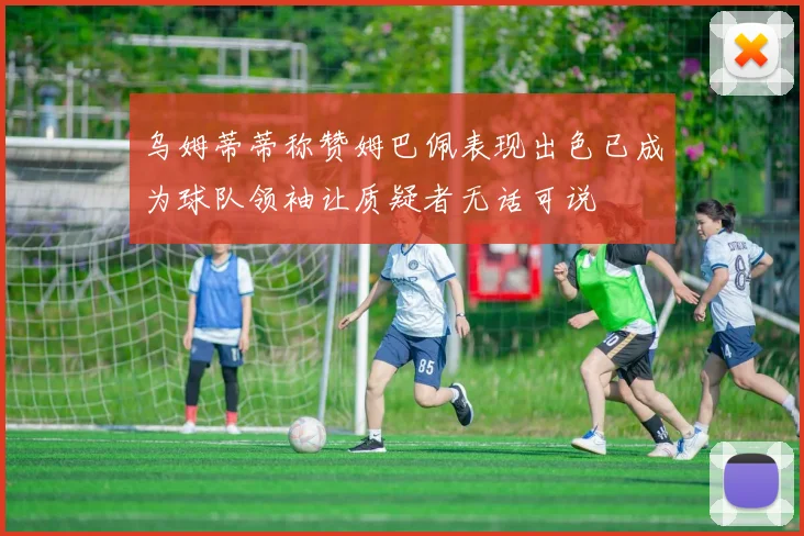 乌姆蒂蒂称赞姆巴佩表现出色已成为球队领袖让质疑者无话可说