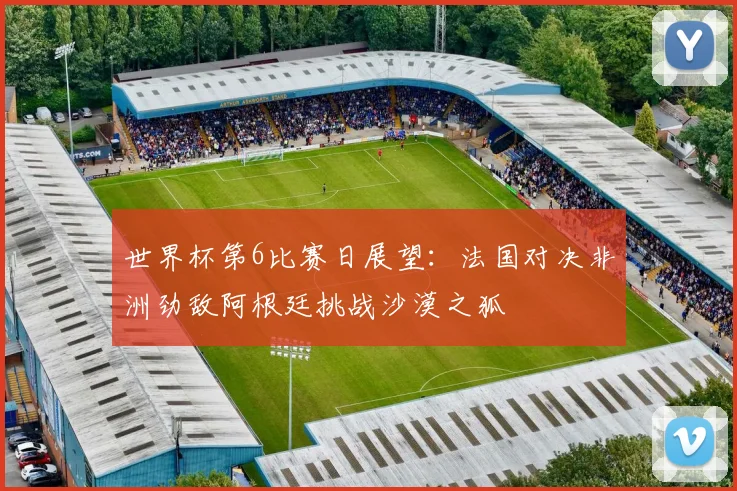 世界杯第6比赛日展望：法国对决非洲劲敌阿根廷挑战沙漠之狐