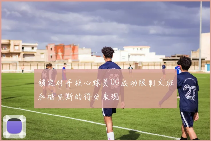锁定对手核心球员OG成功限制文班和福克斯的得分表现