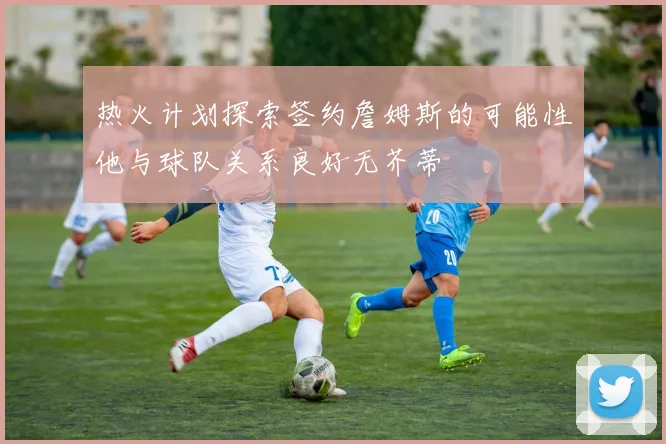 热火计划探索签约詹姆斯的可能性他与球队关系良好无芥蒂