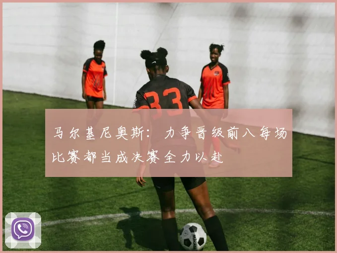 马尔基尼奥斯：力争晋级前八每场比赛都当成决赛全力以赴