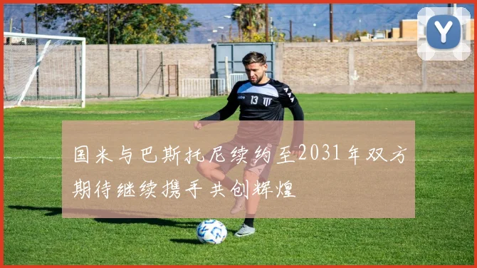 国米与巴斯托尼续约至2031年双方期待继续携手共创辉煌