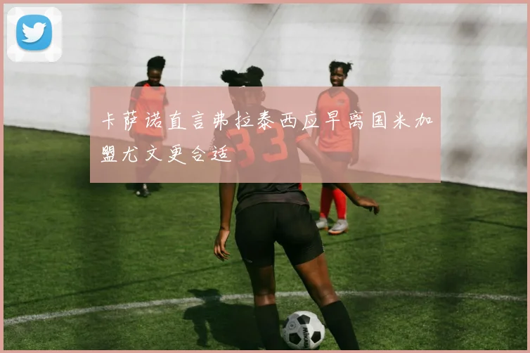 卡萨诺直言弗拉泰西应早离国米加盟尤文更合适