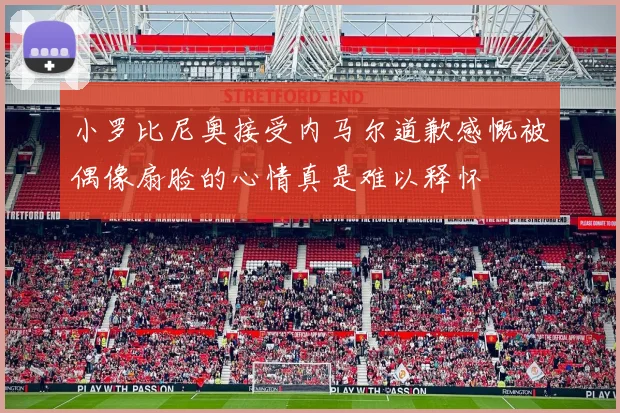小罗比尼奥接受内马尔道歉感慨被偶像扇脸的心情真是难以释怀
