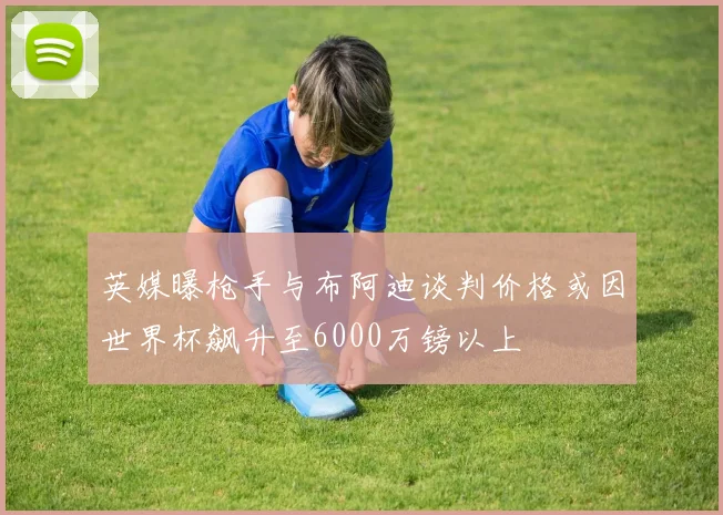 英媒曝枪手与布阿迪谈判价格或因世界杯飙升至6000万镑以上