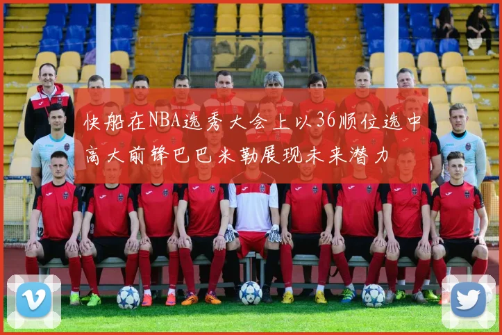 快船在NBA选秀大会上以36顺位选中高大前锋巴巴米勒展现未来潜力