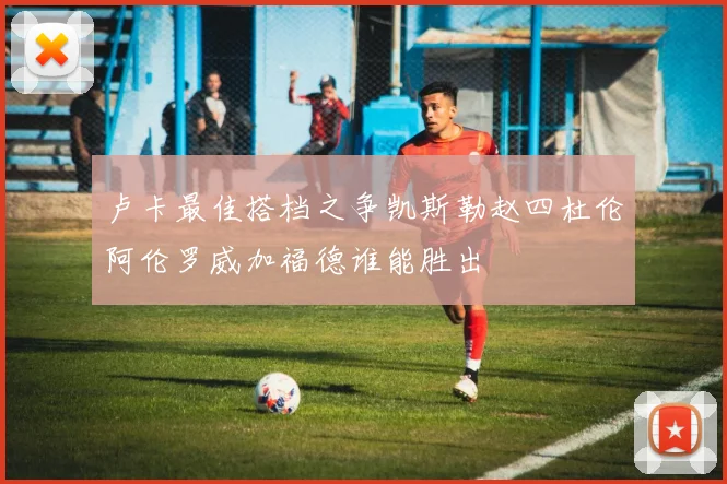 卢卡最佳搭档之争凯斯勒赵四杜伦阿伦罗威加福德谁能胜出