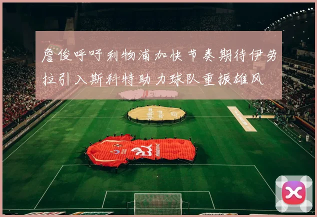 詹俊呼吁利物浦加快节奏期待伊劳拉引入斯科特助力球队重振雄风