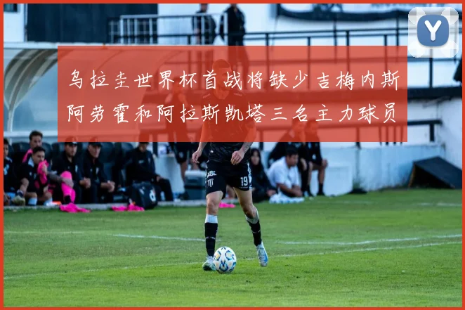 乌拉圭世界杯首战将缺少吉梅内斯阿劳霍和阿拉斯凯塔三名主力球员