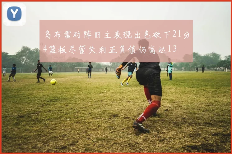 乌布雷对阵旧主表现出色砍下21分4篮板尽管失利正负值仍高达13