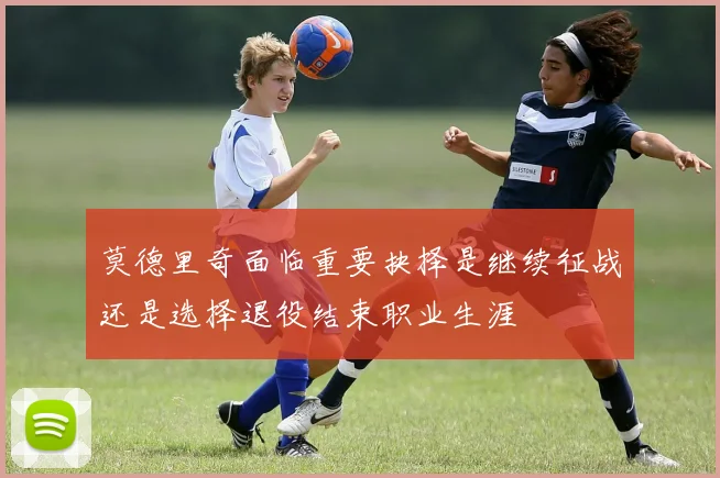 莫德里奇面临重要抉择是继续征战还是选择退役结束职业生涯
