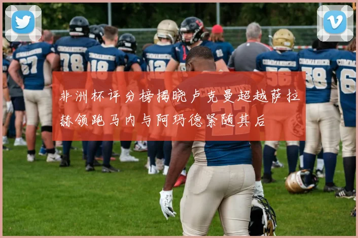 非洲杯评分榜揭晓卢克曼超越萨拉赫领跑马内与阿玛德紧随其后