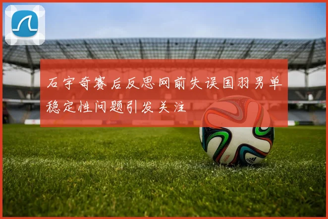石宇奇赛后反思网前失误国羽男单稳定性问题引发关注