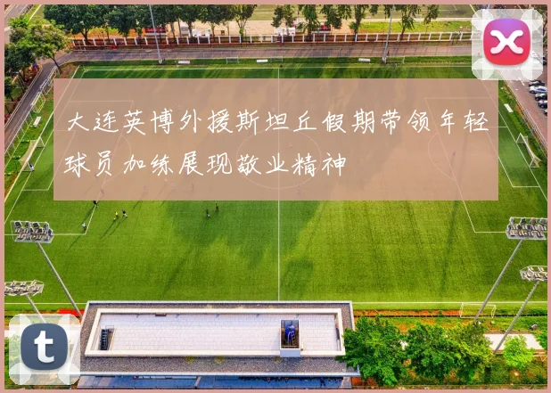 大连英博外援斯坦丘假期带领年轻球员加练展现敬业精神