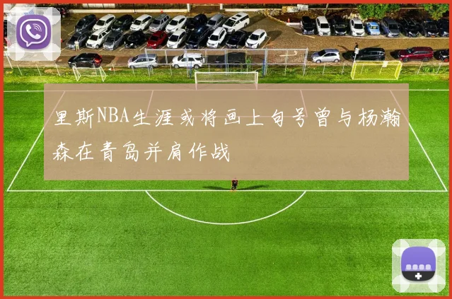 里斯NBA生涯或将画上句号曾与杨瀚森在青岛并肩作战