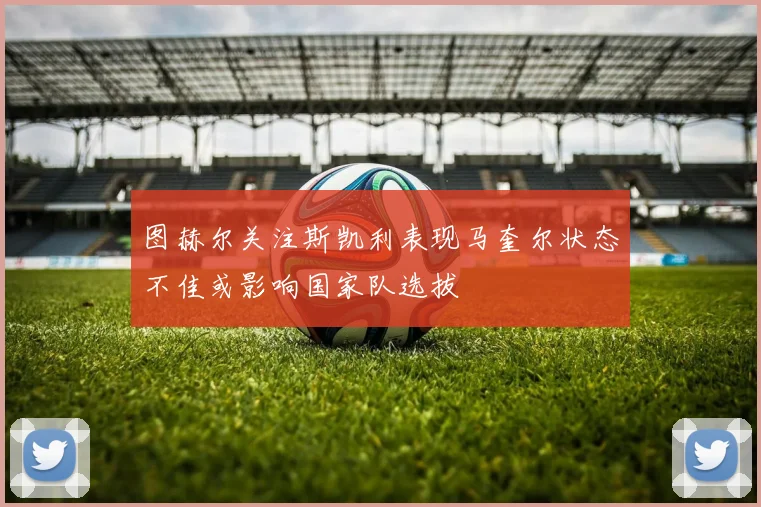图赫尔关注斯凯利表现马奎尔状态不佳或影响国家队选拔