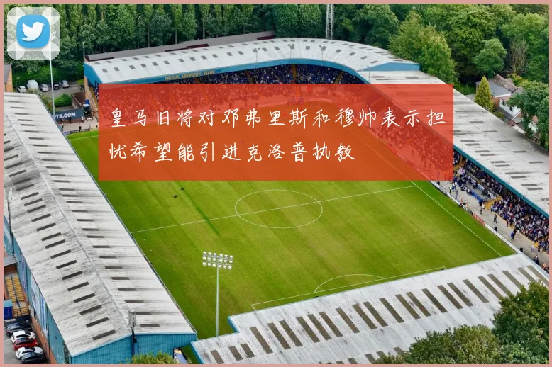 皇马旧将对邓弗里斯和穆帅表示担忧希望能引进克洛普执教