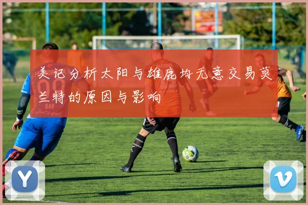 美记分析太阳与雄鹿均无意交易莫兰特的原因与影响