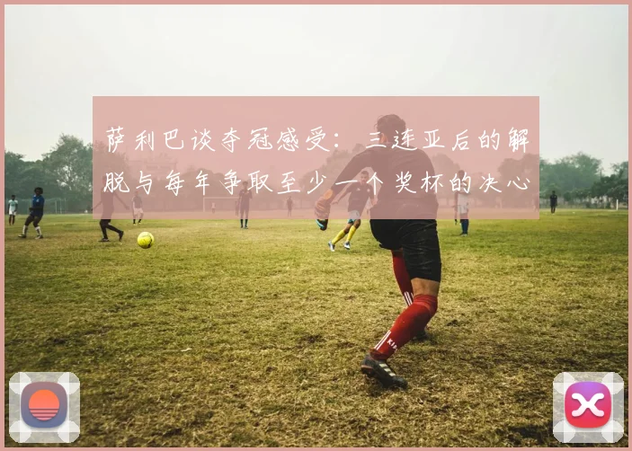 萨利巴谈夺冠感受：三连亚后的解脱与每年争取至少一个奖杯的决心