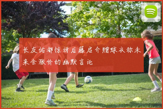 长友佑都惊讶后藤启介赠球衣称未来会涨价的幽默言论