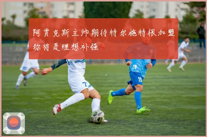 阿贾克斯主帅期待特尔施特根加盟称将是理想补强
