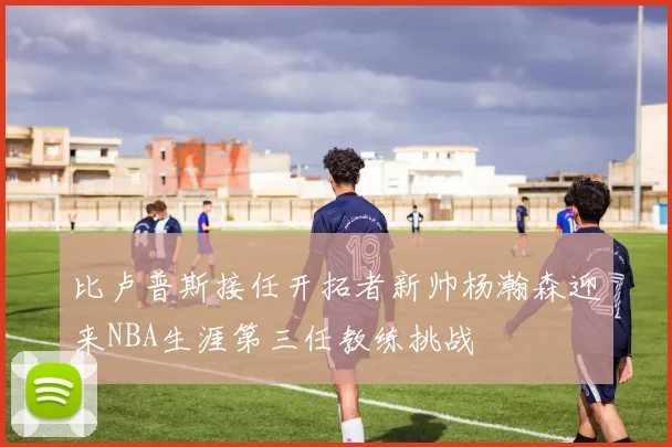 比卢普斯接任开拓者新帅杨瀚森迎来NBA生涯第三任教练挑战