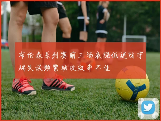 布伦森系列赛前三场表现低迷防守端失误频繁助攻效率不佳