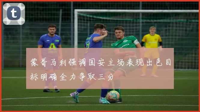 蒙哥马利强调国安主场表现出色目标明确全力争取三分