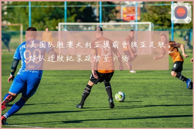 美国队胜澳大利亚提前晋级亚足联球队连败纪录延续至六场