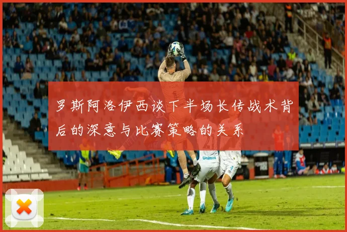 罗斯阿洛伊西谈下半场长传战术背后的深意与比赛策略的关系