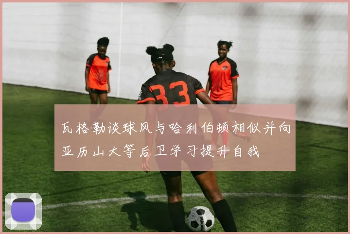 瓦格勒谈球风与哈利伯顿相似并向亚历山大等后卫学习提升自我